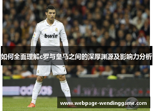 如何全面理解c罗与皇马之间的深厚渊源及影响力分析