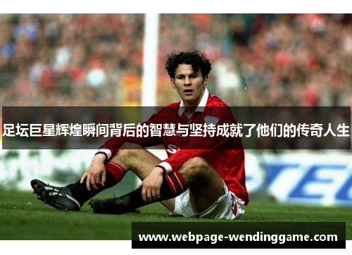 足坛巨星辉煌瞬间背后的智慧与坚持成就了他们的传奇人生