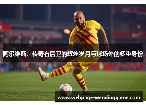 阿尔维斯：传奇右后卫的辉煌岁月与球场外的多重身份