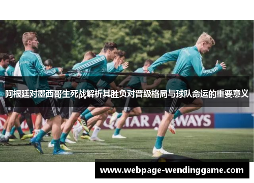 阿根廷对墨西哥生死战解析其胜负对晋级格局与球队命运的重要意义 阿根廷对墨西哥生死战解析其胜负对晋级格局与球队命运的重要意义